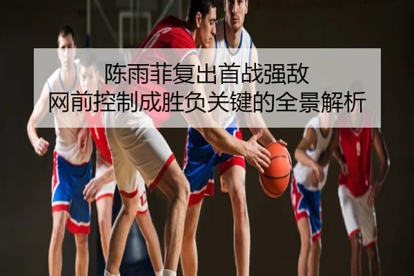 陈雨菲复出首战强敌 网前控制成胜负关键的全景解析