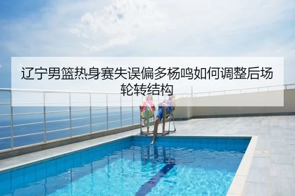 辽宁男篮热身赛失误偏多杨鸣如何调整后场轮转结构